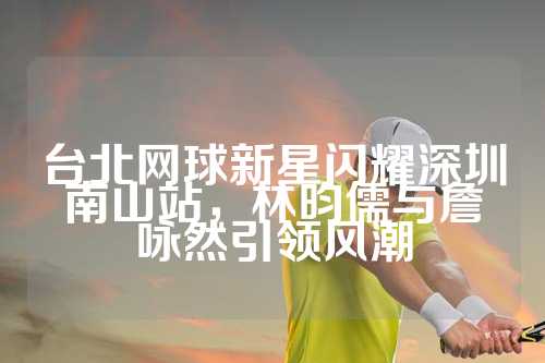 台北网球新星闪耀深圳南山站，林昀儒与詹咏然引领风潮