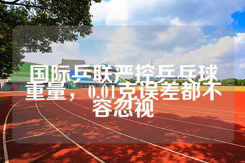 国际乒联严控乒乓球重量，0.01克误差都不容忽视