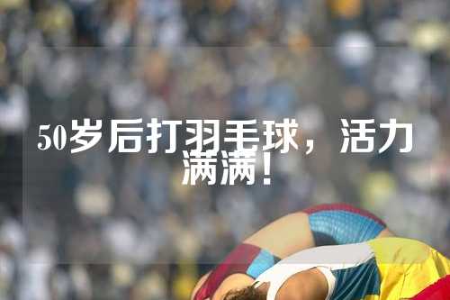 50岁后打羽毛球，活力满满！