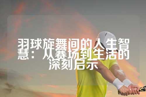 羽球旋舞间的人生智慧：从赛场到生活的深刻启示
