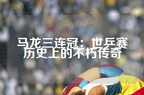 马龙三连冠：世乒赛历史上的不朽传奇
