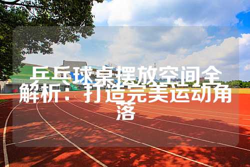 乒乓球桌摆放空间全解析：打造完美运动角落