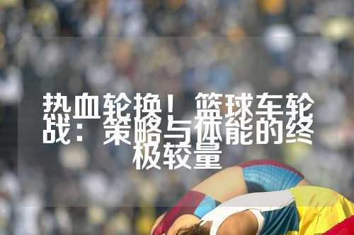 热血轮换！篮球车轮战：策略与体能的终极较量