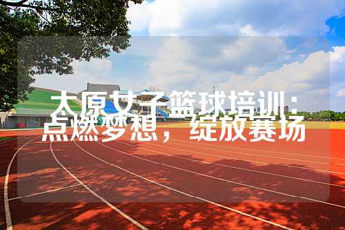 太原女子篮球培训：点燃梦想，绽放赛场