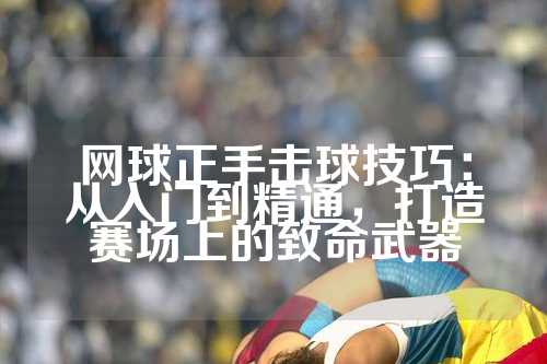 网球正手击球技巧：从入门到精通，打造赛场上的致命武器