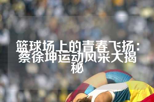 篮球场上的青春飞扬：蔡徐坤运动风采大揭秘