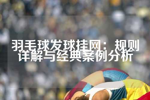 羽毛球发球挂网：规则详解与经典案例分析