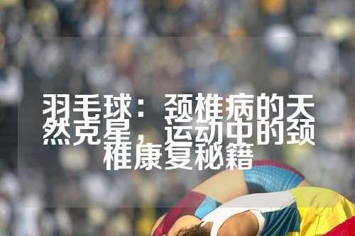 羽毛球：颈椎病的天然克星，运动中的颈椎康复秘籍