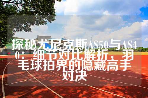 探秘尤尼克斯AS50与AS40：细节对比解析，羽毛球拍界的隐藏高手对决