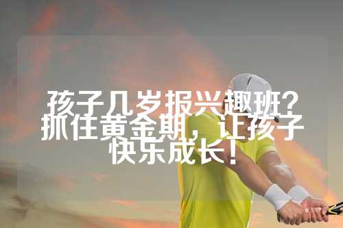孩子几岁报兴趣班？抓住黄金期，让孩子快乐成长！