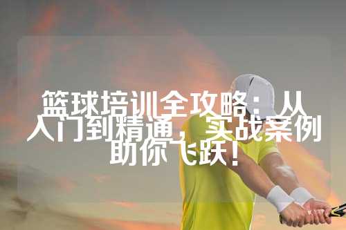 篮球培训全攻略：从入门到精通，实战案例助你飞跃！