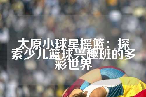 太原小球星摇篮：探索少儿篮球兴趣班的多彩世界