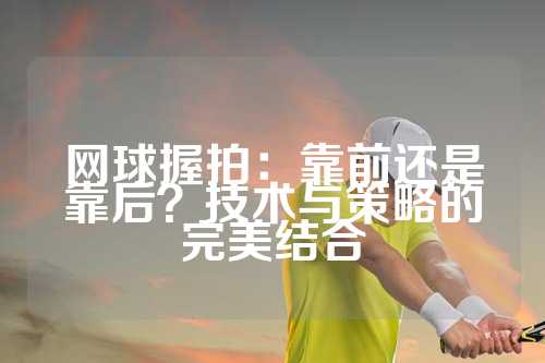 网球握拍：靠前还是靠后？技术与策略的完美结合