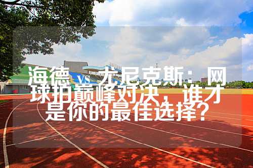 海德 vs 尤尼克斯：网球拍巅峰对决，谁才是你的最佳选择？