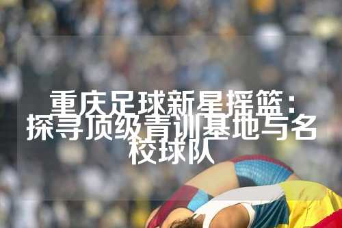 重庆足球新星摇篮：探寻顶级青训基地与名校球队