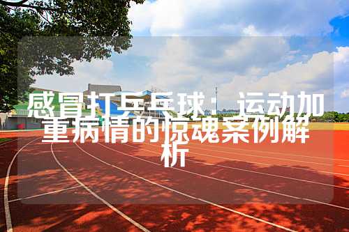 感冒打乒乓球：运动加重病情的惊魂案例解析