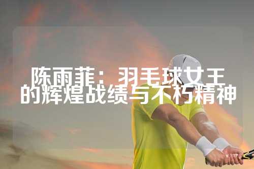 陈雨菲：羽毛球女王的辉煌战绩与不朽精神