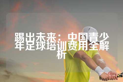 踢出未来：中国青少年足球培训费用全解析