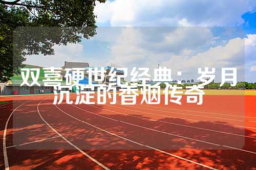 双喜硬世纪经典：岁月沉淀的香烟传奇