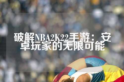 破解NBA2K22手游：安卓玩家的无限可能