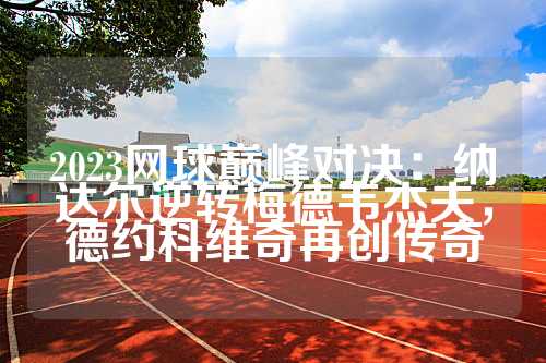 2023网球巅峰对决：纳达尔逆转梅德韦杰夫，德约科维奇再创传奇