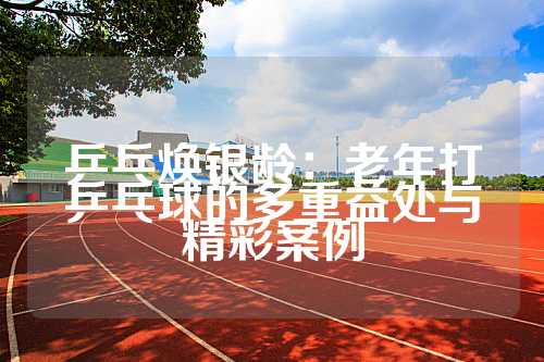 乒乓焕银龄：老年打乒乓球的多重益处与精彩案例