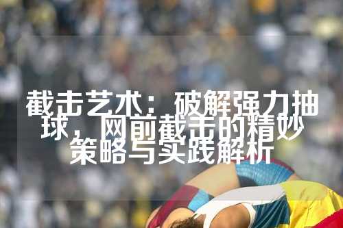 截击艺术：破解强力抽球，网前截击的精妙策略与实践解析