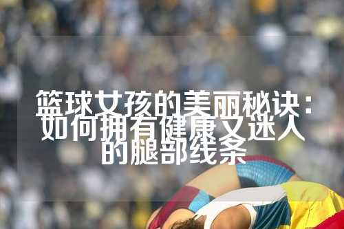 篮球女孩的美丽秘诀：如何拥有健康又迷人的腿部线条