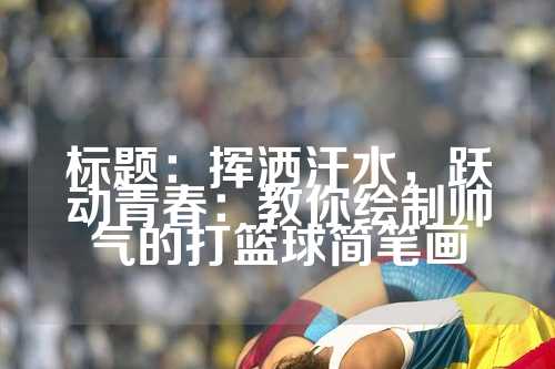 标题：挥洒汗水，跃动青春：教你绘制帅气的打篮球简笔画