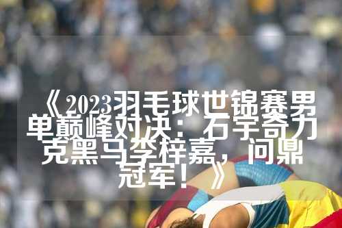 《2023羽毛球世锦赛男单巅峰对决：石宇奇力克黑马李梓嘉，问鼎冠军！》