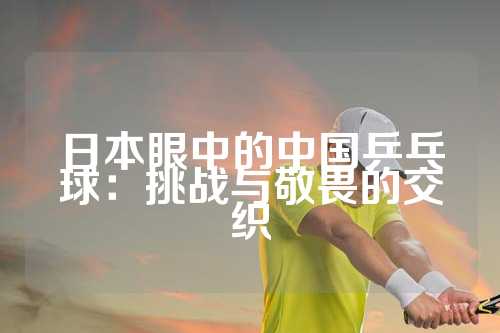 日本眼中的中国乒乓球：挑战与敬畏的交织