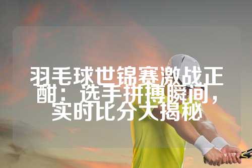 羽毛球世锦赛激战正酣：选手拼搏瞬间，实时比分大揭秘