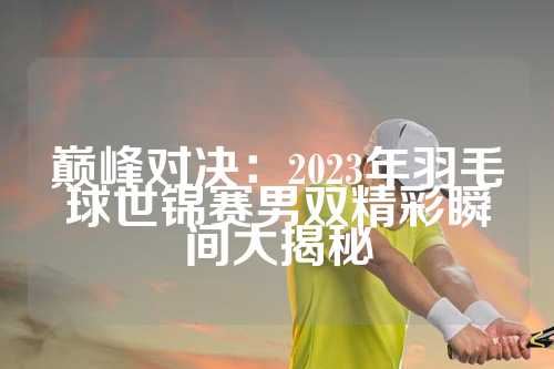 巅峰对决：2023年羽毛球世锦赛男双精彩瞬间大揭秘