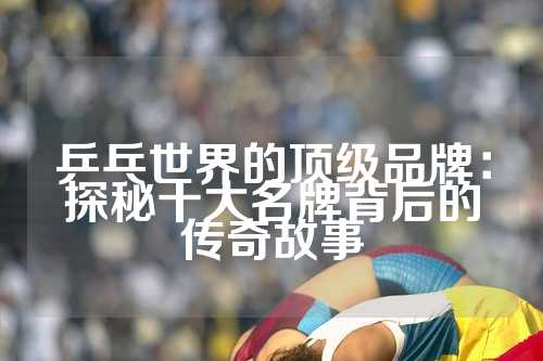 乒乓世界的顶级品牌：探秘十大名牌背后的传奇故事