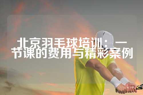 北京羽毛球培训：一节课的费用与精彩案例