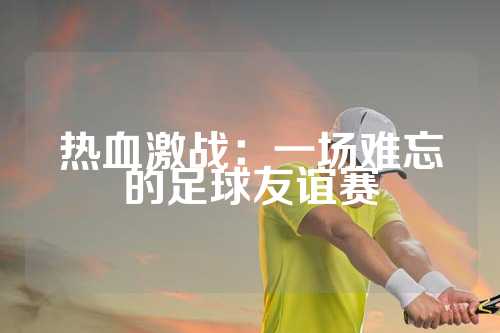 热血激战：一场难忘的足球友谊赛