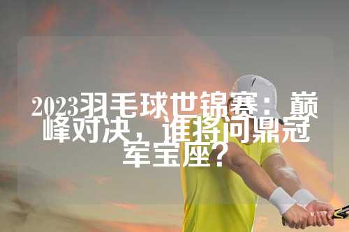 2023羽毛球世锦赛：巅峰对决，谁将问鼎冠军宝座？